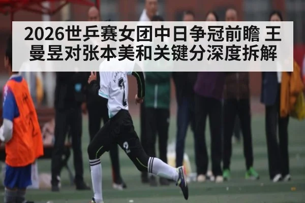 2026世乒赛女团中日争冠前瞻 王曼昱对张本美和关键分深度拆解