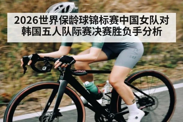 2026世界保龄球锦标赛中国女队对韩国五人队际赛决赛胜负手分析