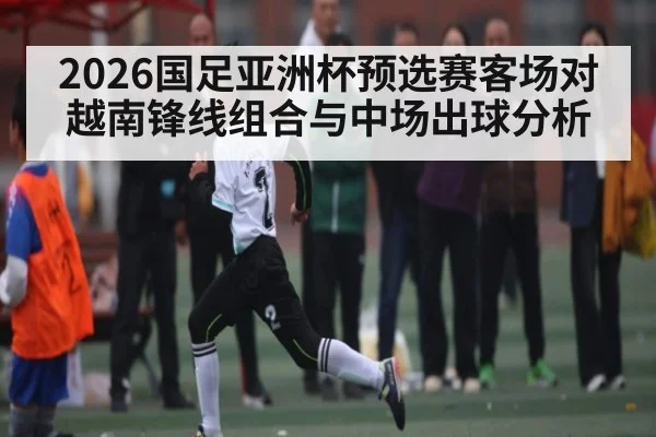 2026国足亚洲杯预选赛客场对越南锋线组合与中场出球分析